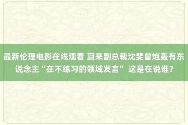 最新伦理电影在线观看 蔚来副总裁沈斐曾炮轰有东说念主“在不练习的领域发言” 这是在说谁？