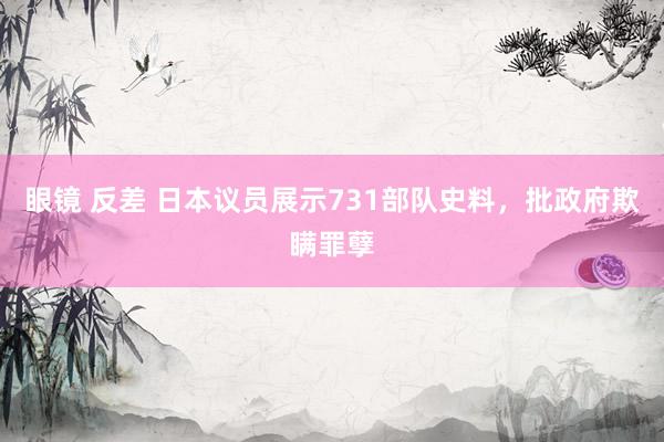 眼镜 反差 日本议员展示731部队史料，批政府欺瞒罪孽