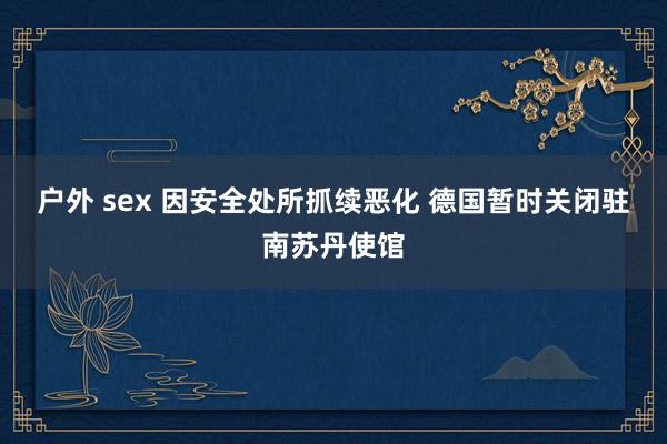 户外 sex 因安全处所抓续恶化 德国暂时关闭驻南苏丹使馆