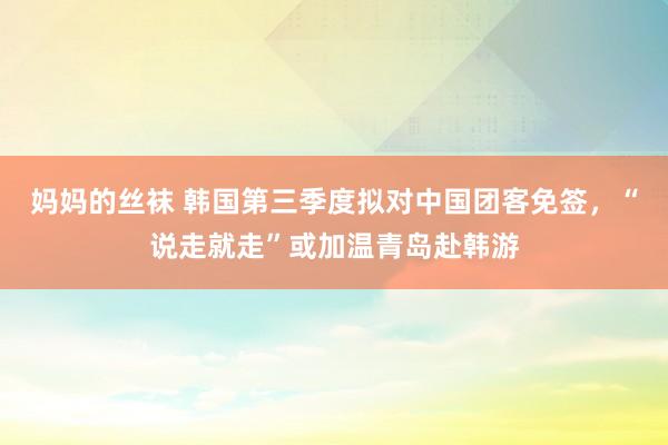 妈妈的丝袜 韩国第三季度拟对中国团客免签，“说走就走”或加温青岛赴韩游