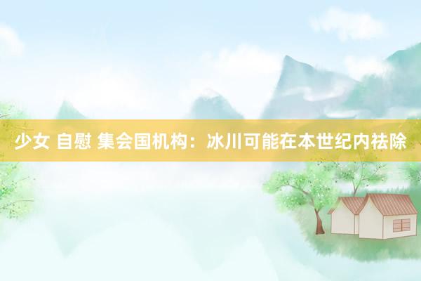 少女 自慰 集会国机构：冰川可能在本世纪内祛除