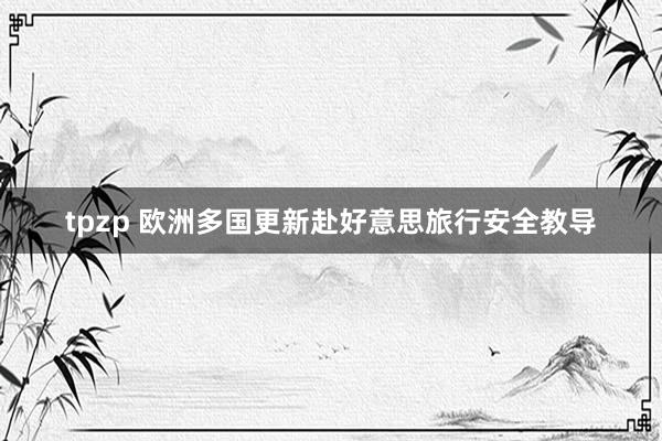 tpzp 欧洲多国更新赴好意思旅行安全教导
