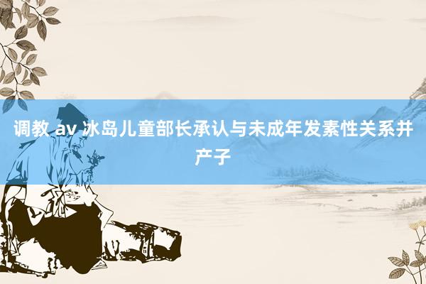 调教 av 冰岛儿童部长承认与未成年发素性关系并产子