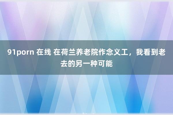91porn 在线 在荷兰养老院作念义工，我看到老去的另一种可能