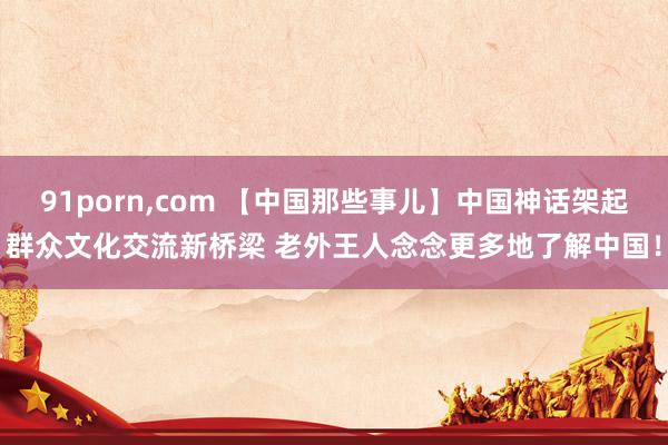91porn,com 【中国那些事儿】中国神话架起群众文化交流新桥梁 老外王人念念更多地了解中国！