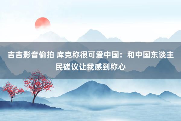 吉吉影音偷拍 库克称很可爱中国：和中国东谈主民磋议让我感到称心