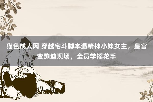 猫色成人网 穿越宅斗脚本遇精神小妹女主，皇宫变蹦迪现场，全员学摇花手