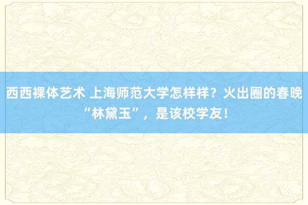 西西裸体艺术 上海师范大学怎样样？火出圈的春晚“林黛玉”，是该校学友！