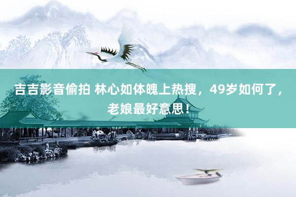 吉吉影音偷拍 林心如体魄上热搜，49岁如何了，老娘最好意思！