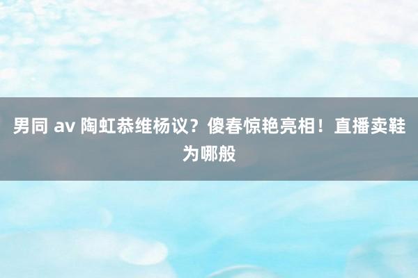 男同 av 陶虹恭维杨议？傻春惊艳亮相！直播卖鞋为哪般