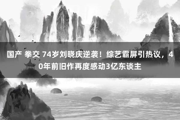 国产 拳交 74岁刘晓庆逆袭！综艺霸屏引热议，40年前旧作再度感动3亿东谈主