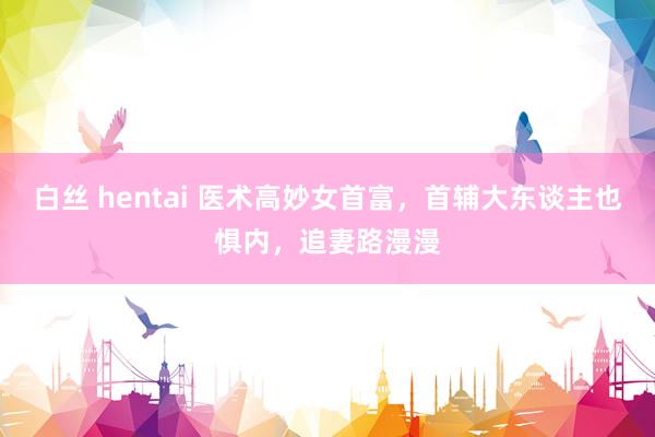 白丝 hentai 医术高妙女首富，首辅大东谈主也惧内，追妻路漫漫