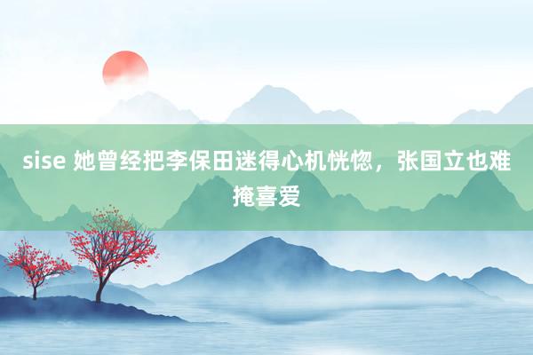 sise 她曾经把李保田迷得心机恍惚，张国立也难掩喜爱