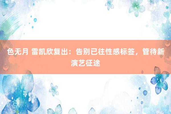 色无月 雷凯欣复出：告别已往性感标签，管待新演艺征途
