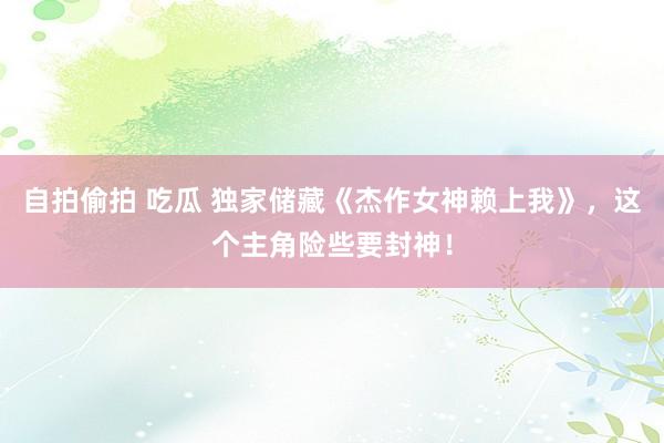 自拍偷拍 吃瓜 独家储藏《杰作女神赖上我》，这个主角险些要封神！