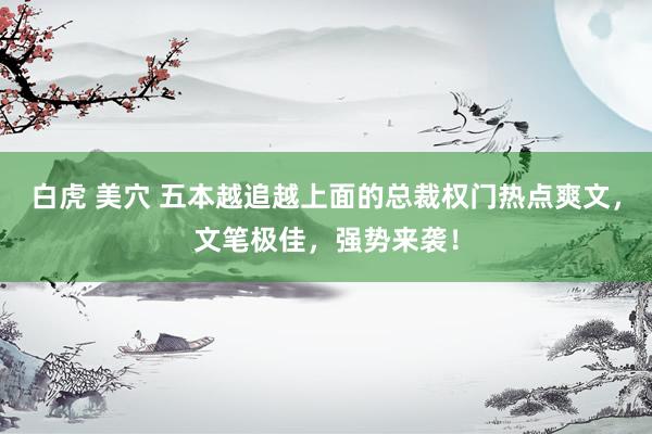 白虎 美穴 五本越追越上面的总裁权门热点爽文，文笔极佳，强势来袭！