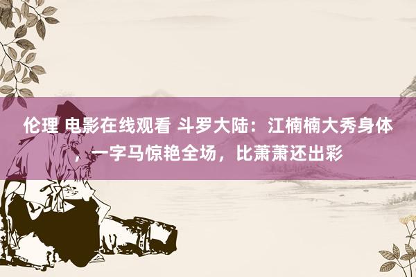 伦理 电影在线观看 斗罗大陆：江楠楠大秀身体，一字马惊艳全场，比萧萧还出彩