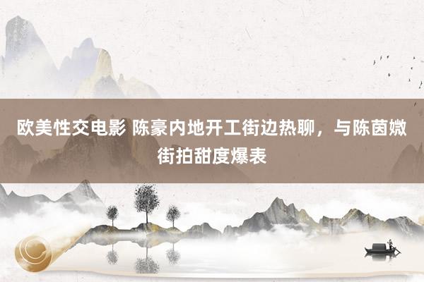 欧美性交电影 陈豪内地开工街边热聊，与陈茵媺街拍甜度爆表