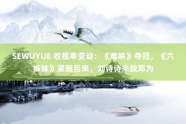SEWUYUE 收视率变动：《难哄》夺冠，《六姊妹》紧随后来，刘诗诗未敌邓为