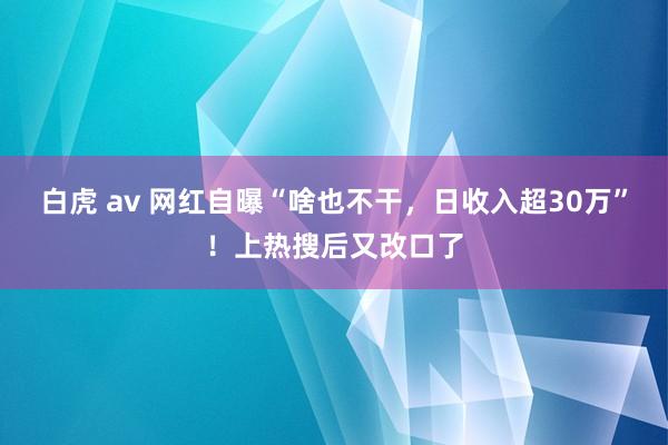 白虎 av 网红自曝“啥也不干，日收入超30万”！上热搜后又改口了
