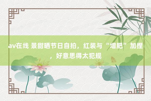 av在线 景甜晒节日自拍，红装与 “增肥” 加捏，好意思得太犯规