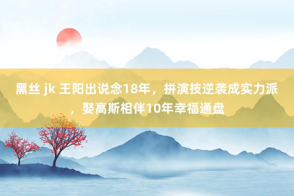 黑丝 jk 王阳出说念18年，拼演技逆袭成实力派，娶高斯相伴10年幸福通盘