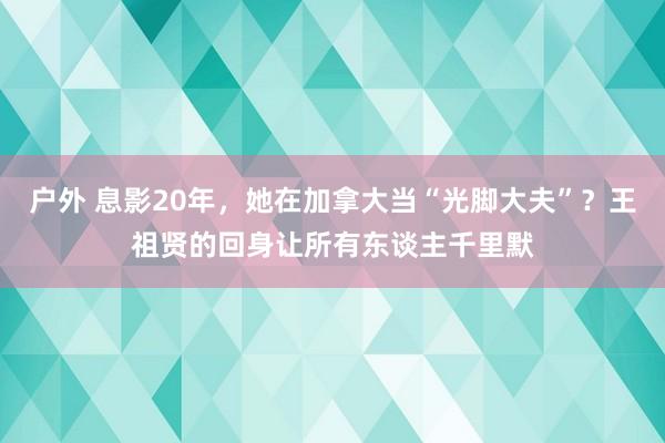 户外 息影20年，她在加拿大当“光脚大夫”？王祖贤的回身让所有东谈主千里默