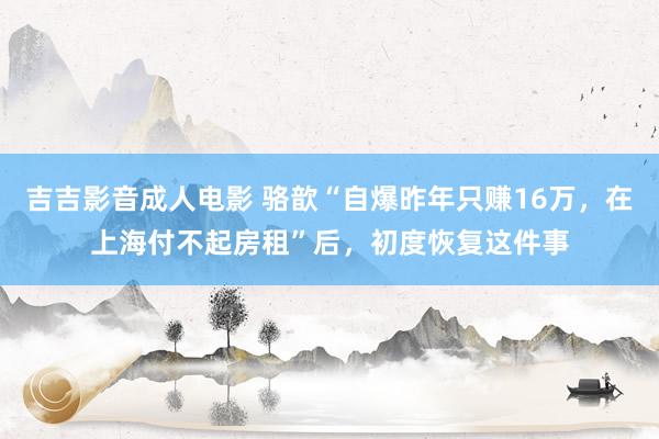吉吉影音成人电影 骆歆“自爆昨年只赚16万，在上海付不起房租”后，初度恢复这件事