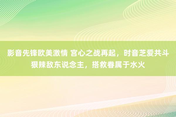影音先锋欧美激情 宫心之战再起，时音芝爱共斗狠辣敌东说念主，搭救眷属于水火