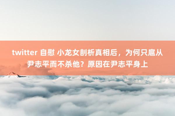 twitter 自慰 小龙女剖析真相后，为何只扈从尹志平而不杀他？原因在尹志平身上