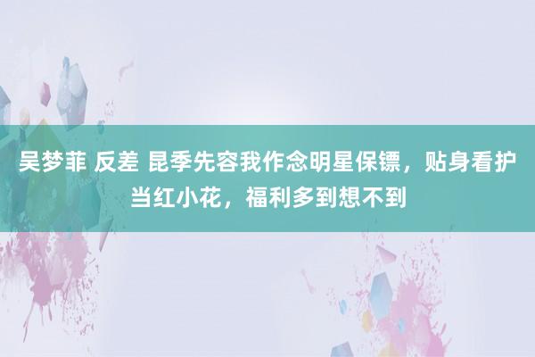 吴梦菲 反差 昆季先容我作念明星保镖，贴身看护当红小花，福利多到想不到