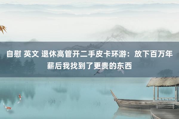 自慰 英文 退休高管开二手皮卡环游：放下百万年薪后我找到了更贵的东西