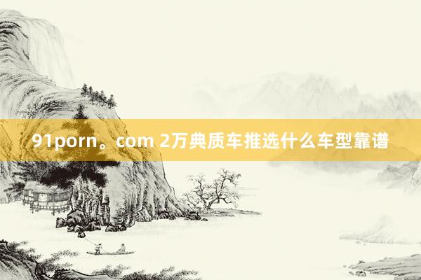 91porn。com 2万典质车推选什么车型靠谱