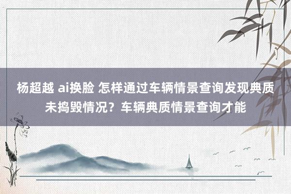 杨超越 ai换脸 怎样通过车辆情景查询发现典质未捣毁情况？车辆典质情景查询才能