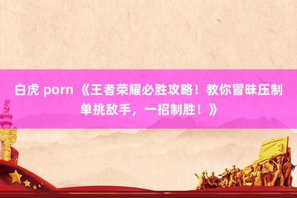 白虎 porn 《王者荣耀必胜攻略！教你冒昧压制单挑敌手，一招制胜！》