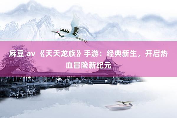 麻豆 av 《天天龙族》手游：经典新生，开启热血冒险新纪元