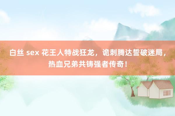 白丝 sex 花王人特战狂龙，诡刺腾达誓破迷局，热血兄弟共铸强者传奇！