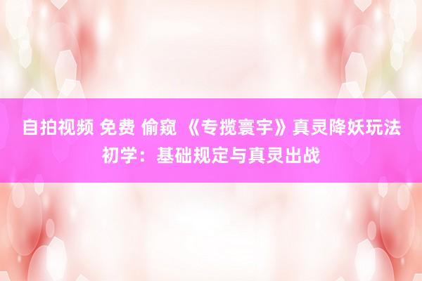 自拍视频 免费 偷窥 《专揽寰宇》真灵降妖玩法初学：基础规定与真灵出战