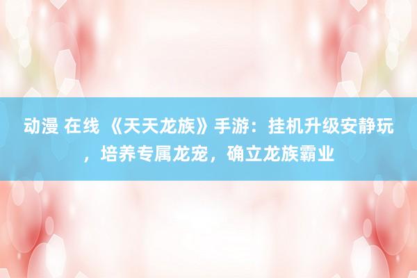 动漫 在线 《天天龙族》手游：挂机升级安静玩，培养专属龙宠，确立龙族霸业