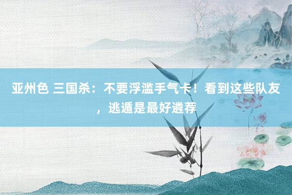 亚州色 三国杀：不要浮滥手气卡！看到这些队友，逃遁是最好遴荐