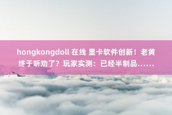 hongkongdoll 在线 显卡软件创新！老黄终于听劝了？玩家实测：已经半制品……