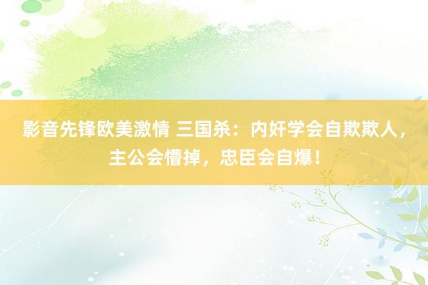 影音先锋欧美激情 三国杀：内奸学会自欺欺人，主公会懵掉，忠臣会自爆！