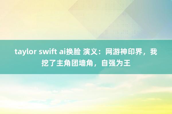 taylor swift ai换脸 演义：网游神印界，我挖了主角团墙角，自强为王