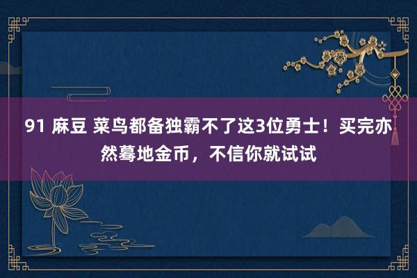 91 麻豆 菜鸟都备独霸不了这3位勇士！买完亦然蓦地金币，不信你就试试