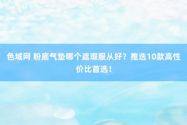 色域网 粉底气垫哪个遮瑕服从好？推选10款高性价比首选！