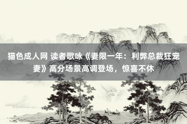 猫色成人网 读者歌咏《妻限一年：利弊总裁狂宠妻》高分场景高调登场，惊喜不休