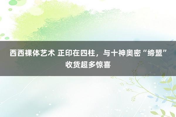 西西裸体艺术 正印在四柱，与十神奥密“缔盟”收货超多惊喜