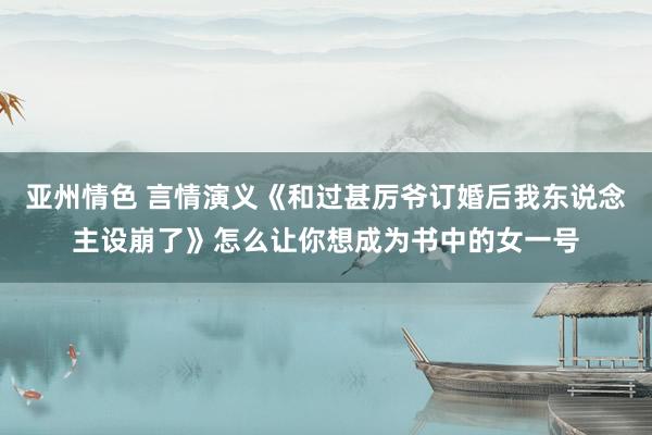 亚州情色 言情演义《和过甚厉爷订婚后我东说念主设崩了》怎么让你想成为书中的女一号
