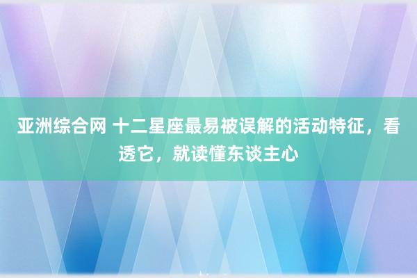 亚洲综合网 十二星座最易被误解的活动特征，看透它，就读懂东谈主心