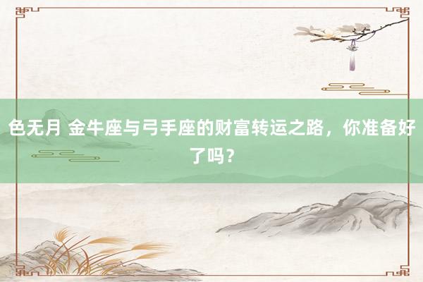 色无月 金牛座与弓手座的财富转运之路，你准备好了吗？